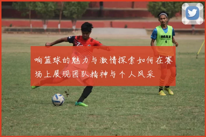 响篮球的魅力与激情探索如何在赛场上展现团队精神与个人风采