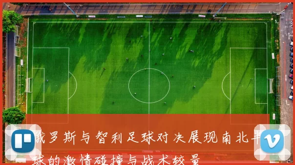 俄罗斯与智利足球对决展现南北半球的激情碰撞与战术较量